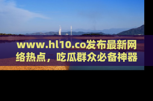 www.hl10.co发布最新网络热点，吃瓜群众必备神器