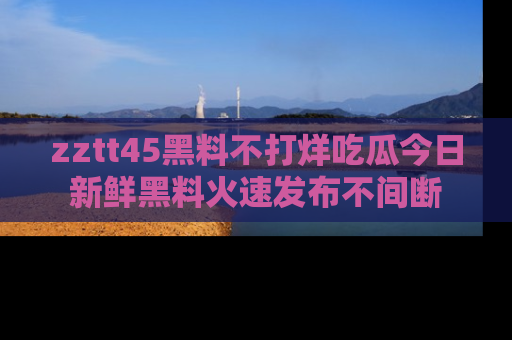 zztt45黑料不打烊吃瓜今日新鲜黑料火速发布不间断
