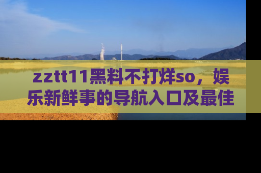 zztt11黑料不打烊so，娱乐新鲜事的导航入口及最佳浏览线路推荐