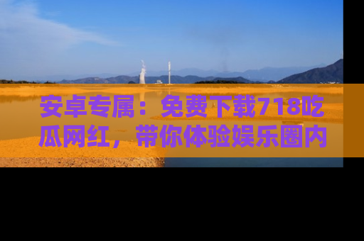 安卓专属：免费下载718吃瓜网红，带你体验娱乐圈内幕