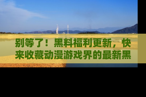 别等了！黑料福利更新，快来收藏动漫游戏界的最新黑料吧！