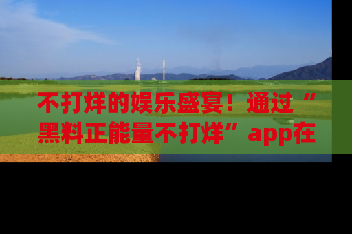 不打烊的娱乐盛宴！通过“黑料正能量不打烊”app在线观看最新内容，链接在此，不容错过！