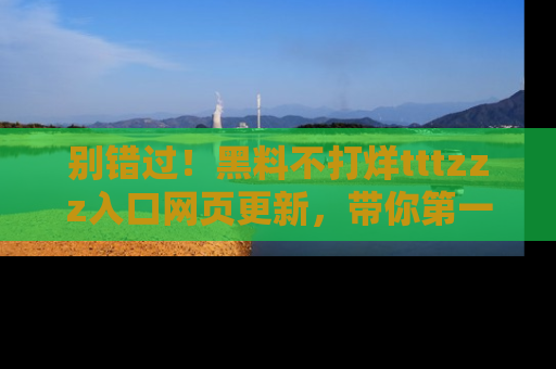 别错过！黑料不打烊tttzzz入口网页更新，带你第一时间了解最新动态！