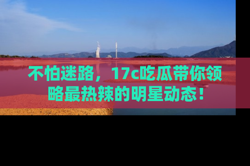 不怕迷路，17c吃瓜带你领略最热辣的明星动态！