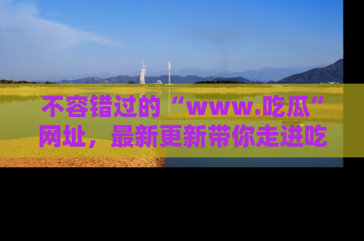 不容错过的“www.吃瓜”网址，最新更新带你走进吃瓜新时尚