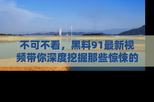 不可不看，黑料91最新视频带你深度挖掘那些惊悚的黑料内幕！