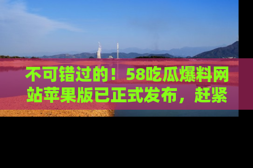 不可错过的！58吃瓜爆料网站苹果版已正式发布，赶紧体验！