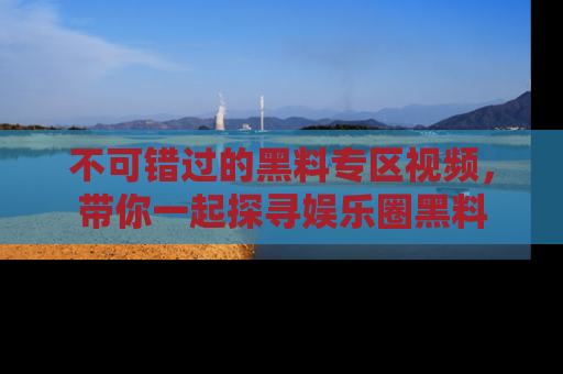 不可错过的黑料专区视频，带你一起探寻娱乐圈黑料