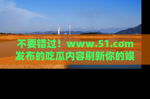 不要错过！www.51.com发布的吃瓜内容刷新你的娱乐认知