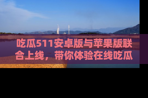 吃瓜511安卓版与苹果版联合上线，带你体验在线吃瓜新天地