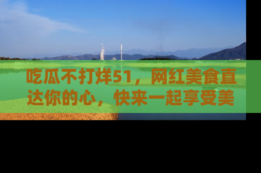 吃瓜不打烊51，网红美食直达你的心，快来一起享受美好时光！