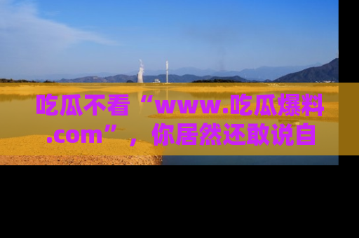吃瓜不看“www.吃瓜爆料.com”，你居然还敢说自己是吃瓜群众？