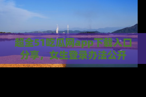 超全51吃瓜网app下载入口分享，女生登录办法公开