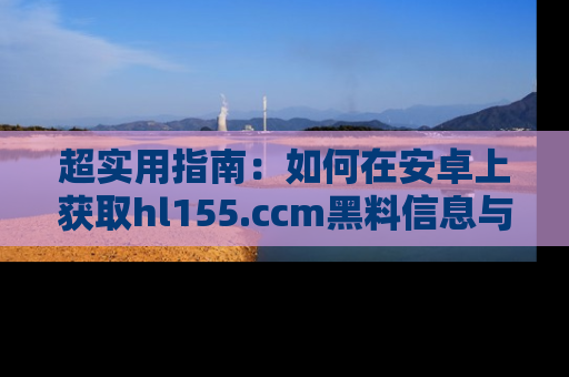 超实用指南：如何在安卓上获取hl155.ccm黑料信息与技巧