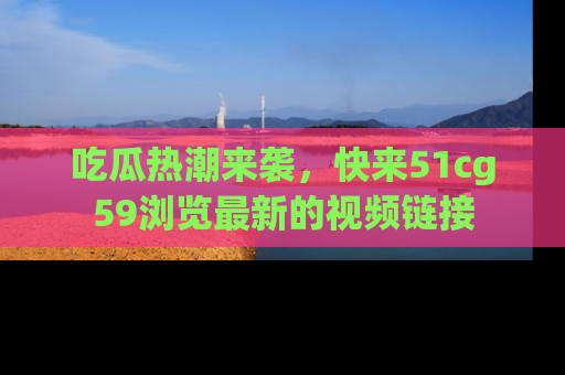 吃瓜热潮来袭，快来51cg59浏览最新的视频链接