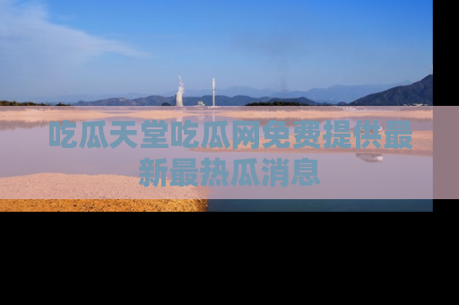吃瓜天堂吃瓜网免费提供最新最热瓜消息