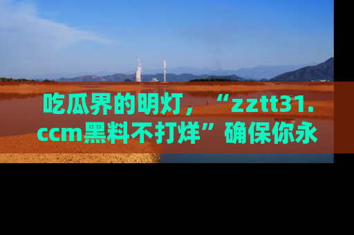 吃瓜界的明灯，“zztt31.ccm黑料不打烊”确保你永不迷路！