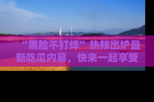“黑脸不打烊”热辣出炉最新吃瓜内幕，快来一起享受这份乐趣吧！