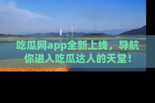 吃瓜网app全新上线，导航你进入吃瓜达人的天堂！