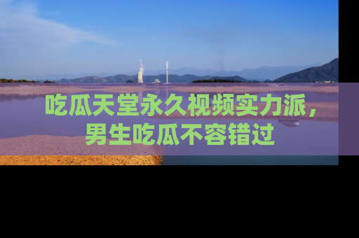 吃瓜天堂永久视频实力派，男生吃瓜不容错过