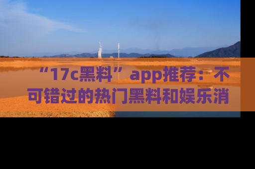 “17c黑料”app推荐:不可错过的热门黑料和娱乐消息
