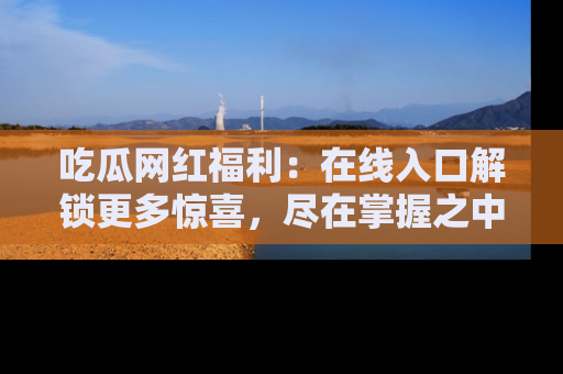 吃瓜网红福利：在线入口解锁更多惊喜，尽在掌握之中