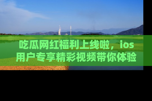 吃瓜网红福利上线啦，ios用户专享精彩视频带你体验乐趣！