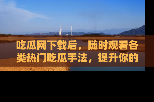 吃瓜网下载后，随时观看各类热门吃瓜手法，提升你的社交技能！
