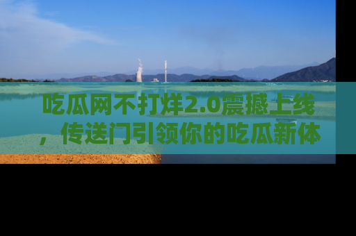 吃瓜网不打烊2.0震撼上线，传送门引领你的吃瓜新体验