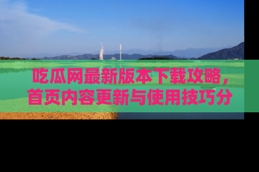 吃瓜网最新版本下载攻略，首页内容更新与使用技巧分享