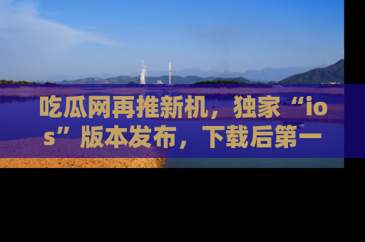 吃瓜网再推新机,独家“ios”版本发布,下载后第一时间获取热点吃瓜信息!