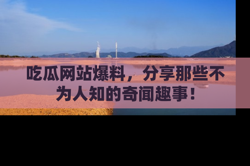 吃瓜网站爆料，分享那些不为人知的奇闻趣事！