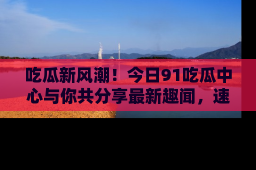 吃瓜新风潮！今日91吃瓜中心与你共分享最新趣闻，速来点击入口看看吧！