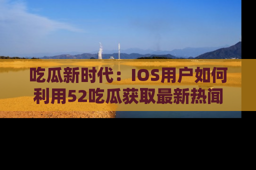 吃瓜新时代：IOS用户如何利用52吃瓜获取最新热闻