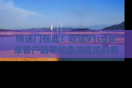 传送门在此！吃瓜91cg安卓客户端带你走进吃瓜的精彩世界