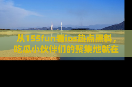 从155fun看ios热点黑料，吃瓜小伙伴们的聚集地就在这里！