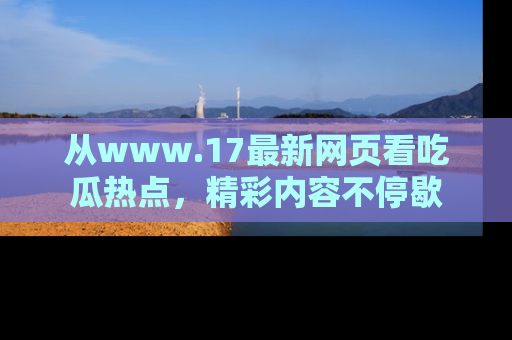 从www.17最新网页看吃瓜热点，精彩内容不停歇