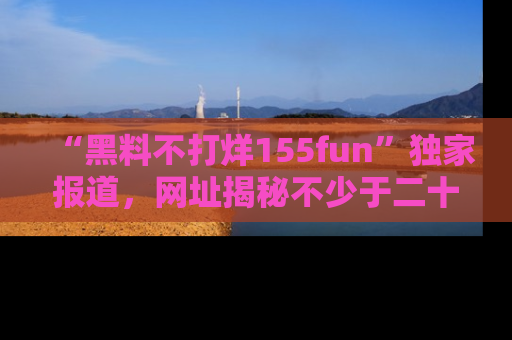 “黑料不打烊155fun”独家报道，网址揭秘不少于二十条惊人黑料新闻！