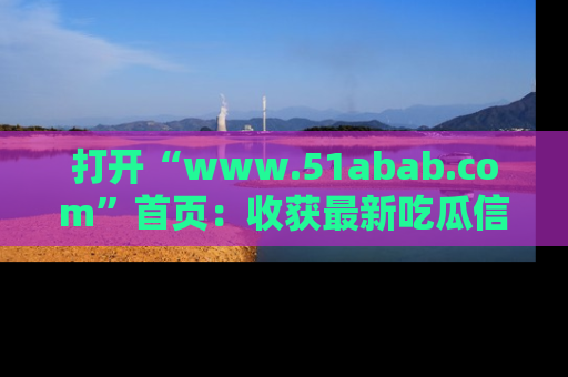 打开“www.51abab.com”首页：收获最新吃瓜信息，成为圈内明星动态达人！