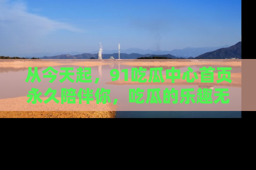 从今天起，91吃瓜中心首页永久陪伴你，吃瓜的乐趣无穷无尽！