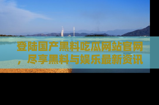 登陆国产黑料吃瓜网站官网，尽享黑料与娱乐最新资讯