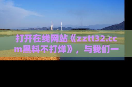 打开在线网站《zztt32.ccm黑料不打烊》，与我们一起揭露那些鲜为人知的黑料与明星秘密！