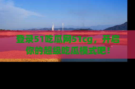 登录51吃瓜网51cg，开启你的超级吃瓜模式吧！
