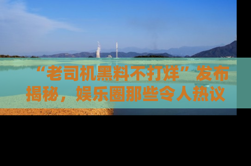 “老司机黑料不打烊”发布揭秘，娱乐圈那些令人热议的黑暗秘密！