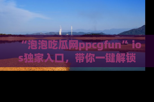 “泡泡吃瓜网ppcgfun”ios独家入口，带你一键解锁最新娱乐资讯，快来吃瓜！