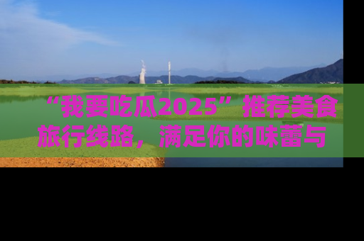“我要吃瓜2025”推荐美食旅行线路，满足你的味蕾与好奇心