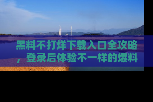 黑料不打烊下载入口全攻略，登录后体验不一样的爆料乐趣！