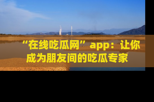 “在线吃瓜网”app:让你成为朋友间的吃瓜专家