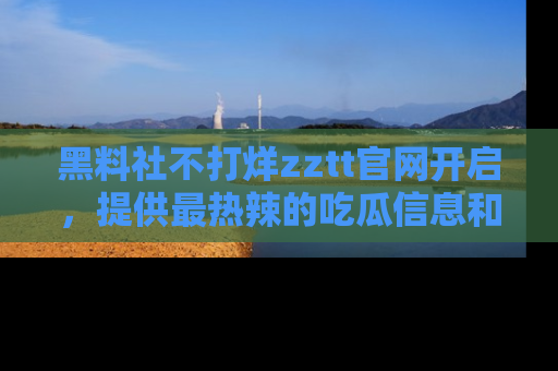 黑料社不打烊zztt官网开启，提供最热辣的吃瓜信息和黑料分享！