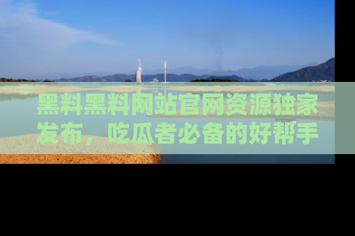 黑料黑料网站官网资源独家发布，吃瓜者必备的好帮手